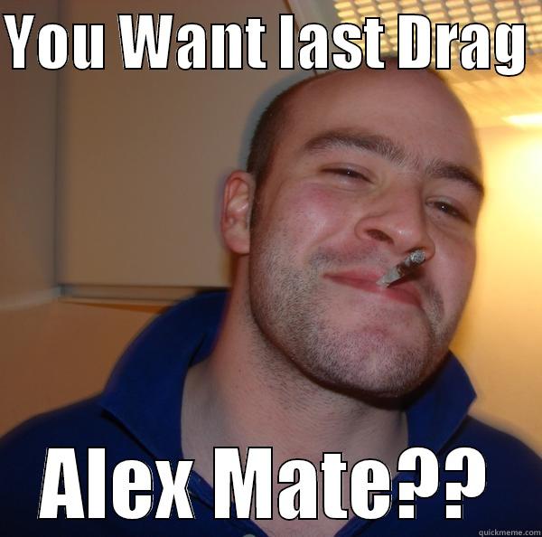 YOU WANT LAST DRAG  ALEX MATE?? Good Guy Greg 