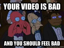 Your video is bad and you should feel bad  Zoidberg