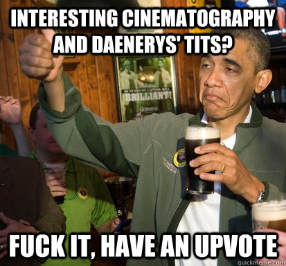 interesting cinematography and Daenerys' tits? fuck it, Have an upvote  Upvote Obama