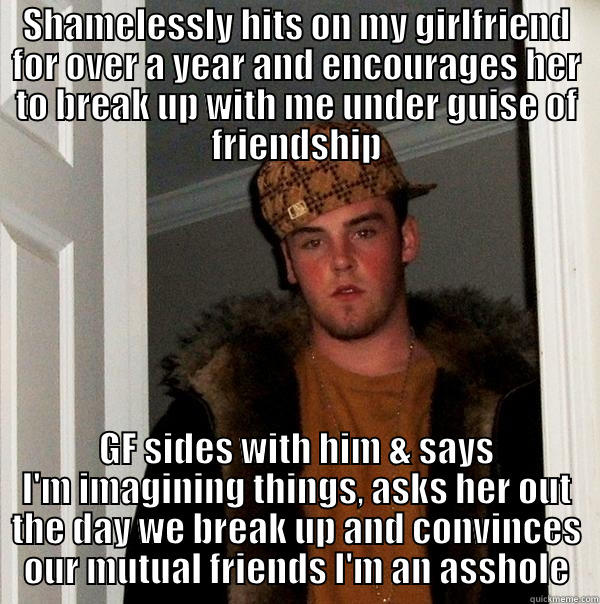 SHAMELESSLY HITS ON MY GIRLFRIEND FOR OVER A YEAR AND ENCOURAGES HER TO BREAK UP WITH ME UNDER GUISE OF FRIENDSHIP GF SIDES WITH HIM & SAYS I'M IMAGINING THINGS, ASKS HER OUT THE DAY WE BREAK UP AND CONVINCES OUR MUTUAL FRIENDS I'M AN ASSHOLE Scumbag Steve