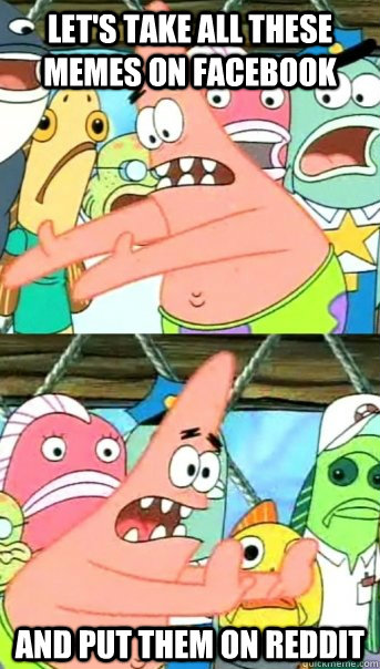 Let's take all these memes on Facebook And put them on Reddit  Push it somewhere else Patrick