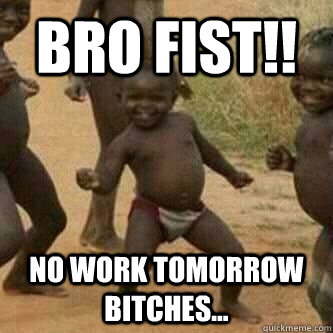 Bro Fist!!  No Work tomorrow bitches...  Its friday niggas