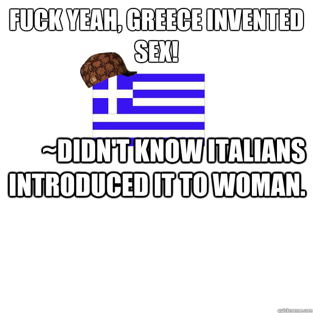 fuck yeah, Greece invented sex! ~didn't know Italians introduced it to woman.   - fuck yeah, Greece invented sex! ~didn't know Italians introduced it to woman.    Scumbag greece