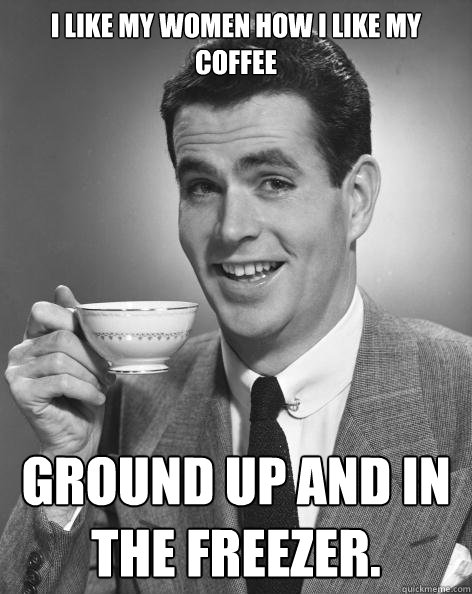 I like my women how I like my coffee Ground up and in the freezer. - I like my women how I like my coffee Ground up and in the freezer.  Freezer