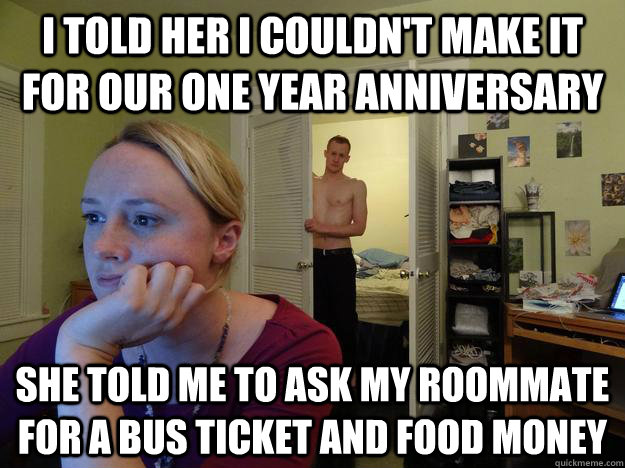 I told her I couldn't make it for our one year anniversary She told me to ask my roommate for a bus ticket and food money - I told her I couldn't make it for our one year anniversary She told me to ask my roommate for a bus ticket and food money  Redditors Husband