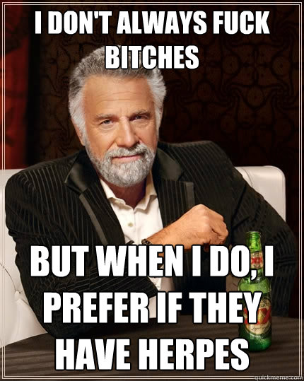 I don't always fuck bitches but when I do, I prefer if they have herpes  The Most Interesting Man In The World