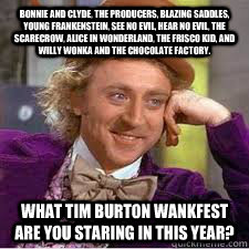 Bonnie and Clyde, the Producers, Blazing Saddles, Young Frankenstein, See No Evil, Hear No Evil, The Scarecrow, Alice In Wonderland, The Frisco Kid, and Willy Wonka and the Chocolate Factory. What Tim Burton wankfest are you staring in this year? - Bonnie and Clyde, the Producers, Blazing Saddles, Young Frankenstein, See No Evil, Hear No Evil, The Scarecrow, Alice In Wonderland, The Frisco Kid, and Willy Wonka and the Chocolate Factory. What Tim Burton wankfest are you staring in this year?  WILLY WONKA SARCASM