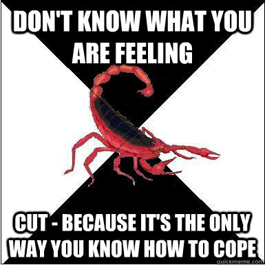 Don't know what you are feeling Cut - because it's the only way you know how to cope   Borderline scorpion