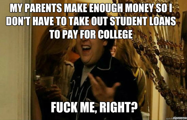 My parents make enough money so i don't have to take out student loans to pay for college FUCK ME, RIGHT?  fuck me right