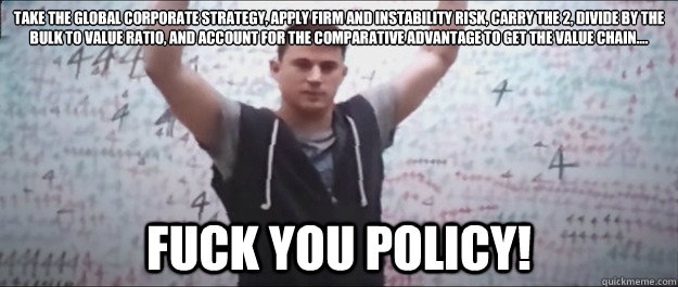 take the global corporate strategy, apply firm and instability risk, carry the 2, divide by the bulk to value ratio, and account for the comparative advantage to get the value chain.... Fuck You Policy! - take the global corporate strategy, apply firm and instability risk, carry the 2, divide by the bulk to value ratio, and account for the comparative advantage to get the value chain.... Fuck You Policy!  Misc