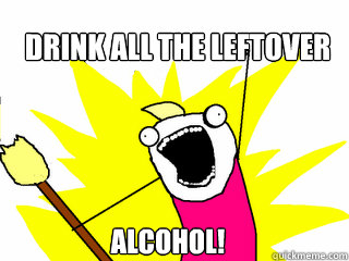 Drink all the leftover Alcohol!  All The Things