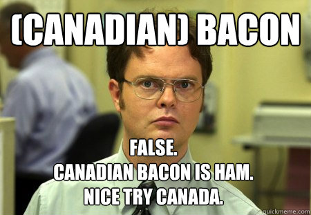 (Canadian) Bacon
 False.
Canadian Bacon is ham. 
Nice Try Canada. - (Canadian) Bacon
 False.
Canadian Bacon is ham. 
Nice Try Canada.  Dwight