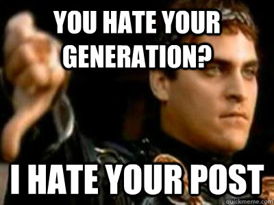 you hate your generation? I hate your post  Downvoting Roman