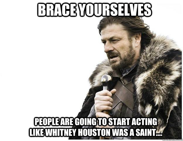Brace yourselves people are going to start acting like Whitney Houston was a saint....  Imminent Ned