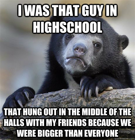 I was that guy in highschool that hung out in the middle of the halls with my friends because we were bigger than everyone  Confession Bear