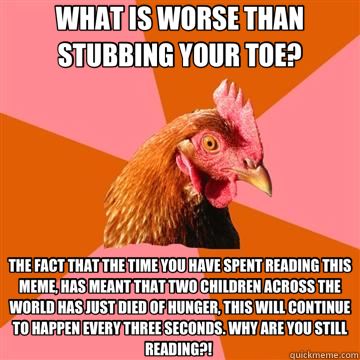 WHAT IS WORSE THAN STUBBING YOUR TOE? THE FACT THAT THE TIME YOU HAVE SPENT READING THIS MEME, HAS MEANT THAT TWO CHILDREN ACROSS THE WORLD HAS JUST DIED OF HUNGER, THIS WILL CONTINUE TO HAPPEN EVERY THREE SECONDS. WHY ARE YOU STILL READING?!  - WHAT IS WORSE THAN STUBBING YOUR TOE? THE FACT THAT THE TIME YOU HAVE SPENT READING THIS MEME, HAS MEANT THAT TWO CHILDREN ACROSS THE WORLD HAS JUST DIED OF HUNGER, THIS WILL CONTINUE TO HAPPEN EVERY THREE SECONDS. WHY ARE YOU STILL READING?!   Anti-Joke Chicken