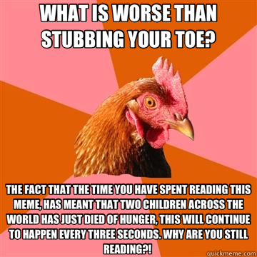 WHAT IS WORSE THAN STUBBING YOUR TOE? THE FACT THAT THE TIME YOU HAVE SPENT READING THIS MEME, HAS MEANT THAT TWO CHILDREN ACROSS THE WORLD HAS JUST DIED OF HUNGER, THIS WILL CONTINUE TO HAPPEN EVERY THREE SECONDS. WHY ARE YOU STILL READING?!   Anti-Joke Chicken