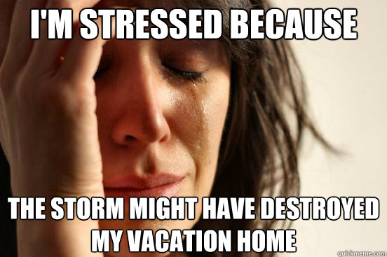 I'm stressed because The storm might have destroyed my vacation home  First World Problems