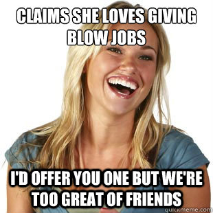 Claims she loves giving blow jobs I'd offer you one but we're too great of friends  Friendzone Fiona