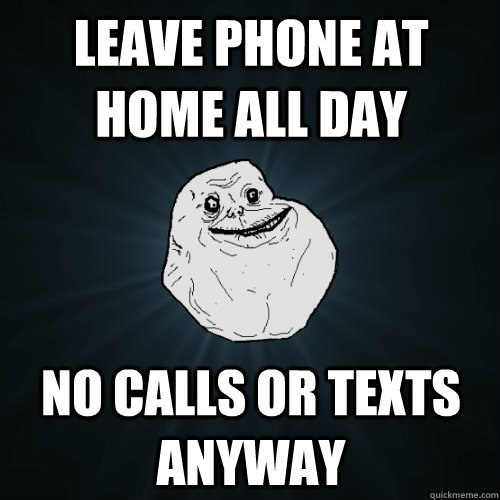 leave phone at home all day no calls or texts anyway  Forever Alone