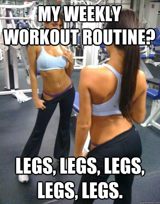 my weekly workout routine? legs, legs, legs, legs, legs.  