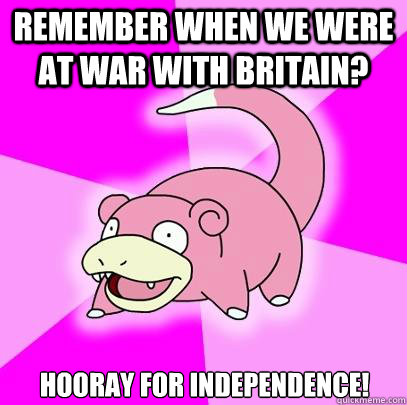 Remember when we were at war with Britain? Hooray for independence!  Slowpoke