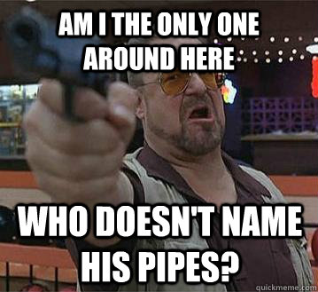 Am I the only one around here Who doesn't name his pipes?   Pedantic Walter