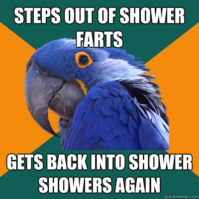 steps out of shower
farts gets back into shower
showers again - steps out of shower
farts gets back into shower
showers again  Paranoid Parrot