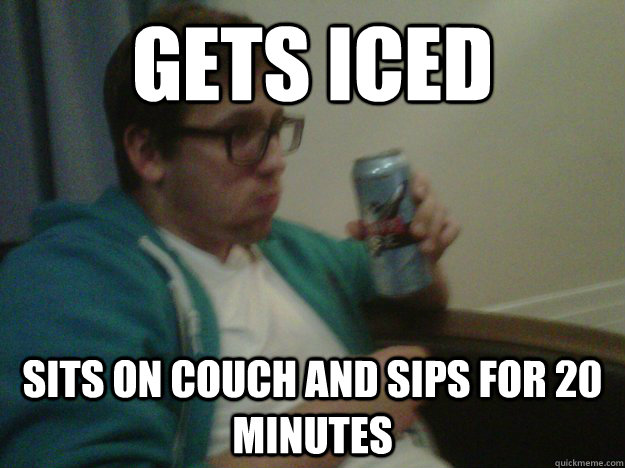 GETS ICED SITS ON COUCH AND SIPS FOR 20 MINUTES  