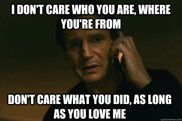 I don't care who you are, where you're from Don't care what you did, as long as you love me  Liam Neeson Taken