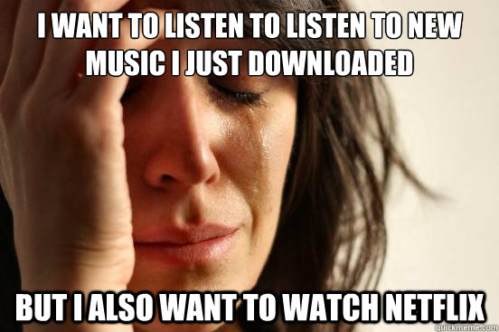 I want to listen to listen to new music I just downloaded But I also want to watch netflix  First World Problems