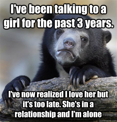 I've been talking to a girl for the past 3 years. I've now realized I love her but it's too late. She's in a relationship and I'm alone  Confession Bear