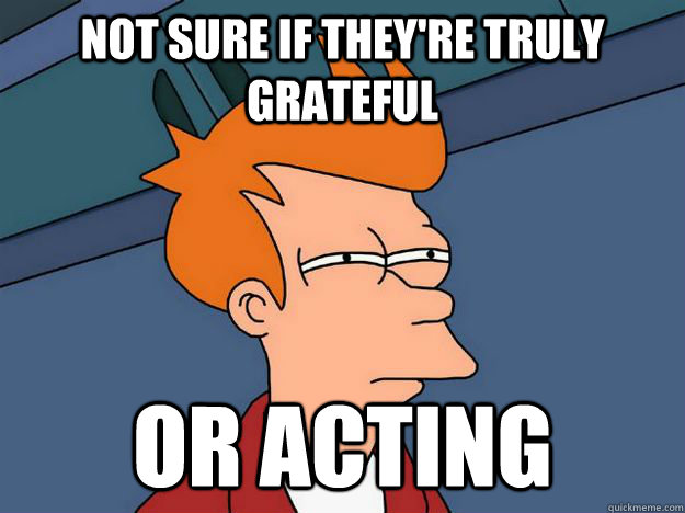 not sure if they're truly grateful Or acting  Skeptical fry