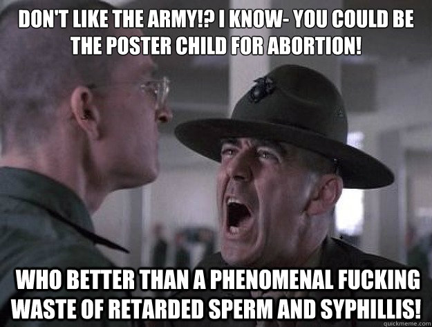 DON'T LIKE THE ARMY!? I KNOW- YOU COULD BE THE POSTER CHILD FOR ABORTION!  WHO BETTER THAN A PHENOMENAL FUCKING WASTE OF RETARDED SPERM AND SYPHILLIS! - DON'T LIKE THE ARMY!? I KNOW- YOU COULD BE THE POSTER CHILD FOR ABORTION!  WHO BETTER THAN A PHENOMENAL FUCKING WASTE OF RETARDED SPERM AND SYPHILLIS!  Drill Sergeant Nasty