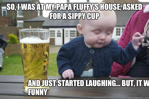 So, I was at my Papa Fluffy's house, asked for a sippy cup And just started laughing... But, it was funny - So, I was at my Papa Fluffy's house, asked for a sippy cup And just started laughing... But, it was funny  drunkbaby