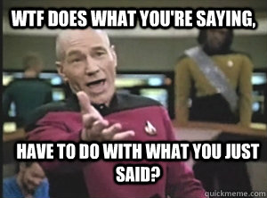 WTF does what you're saying, Have to do with what you just said?  Annoyed Picard