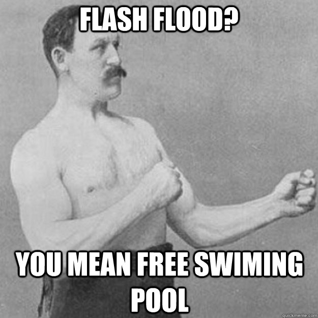 Flash Flood? you mean free swiming pool  overly manly man