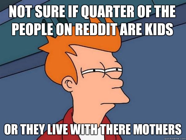 Not sure if quarter of the people on reddit are kids Or they live with there mothers  Futurama Fry