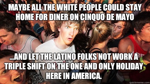 Maybe all the white people could stay home for diner on Cinquo de Mayo ...and let the Latino folks not work a triple shift on the one and only holiday here in America.   Sudden Clarity Clarence