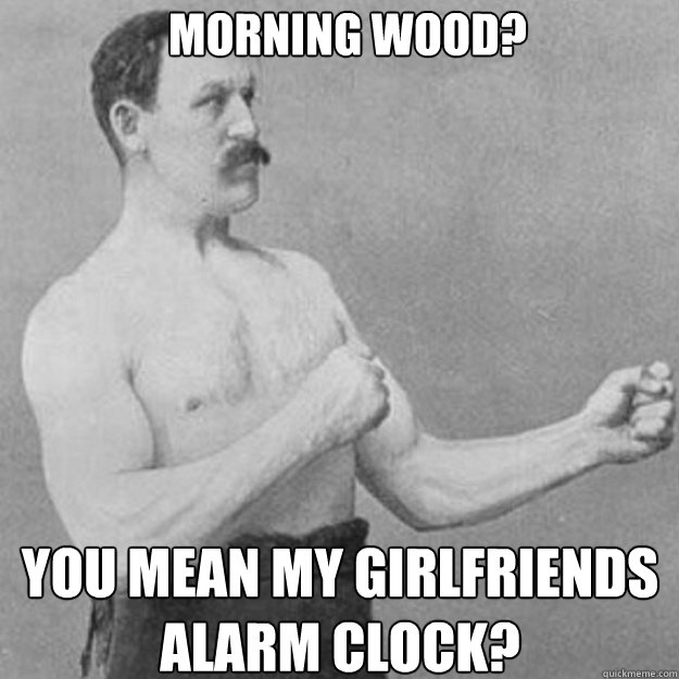 MORNING WOOD? YOU MEAN MY GIRLFRIENDS ALARM CLOCK? - MORNING WOOD? YOU MEAN MY GIRLFRIENDS ALARM CLOCK?  Misc