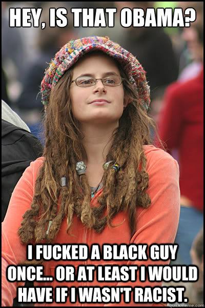 Hey, is that obama? I fucked a black guy once... or at least I would have if I wasn't racist. - Hey, is that obama? I fucked a black guy once... or at least I would have if I wasn't racist.  College Liberal