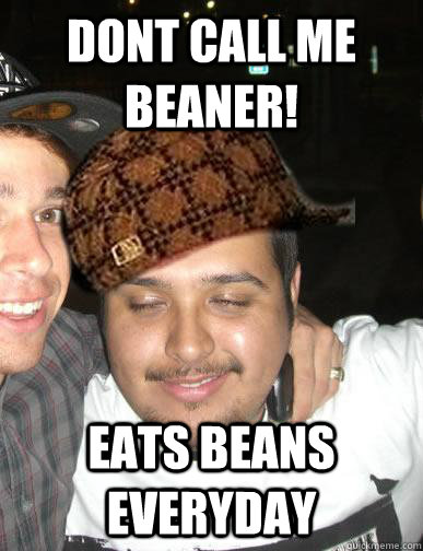 DONT CALL ME BEANER! EATS BEANS EVERYDAY - DONT CALL ME BEANER! EATS BEANS EVERYDAY  Shady Mexican friend