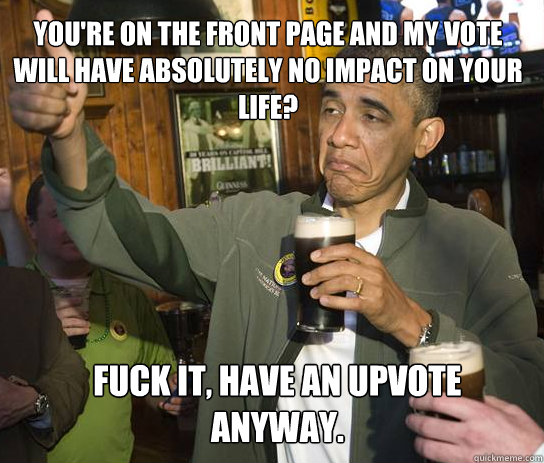 you're on the front page and my vote will have absolutely no impact on your life? Fuck it, have an upvote anyway.   Upvoting Obama