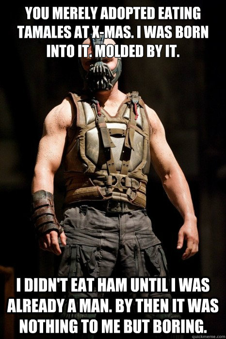 you merely adopted eating tamales at X-Mas. i was born into it. molded by it. i didn't eat ham until i was already a man. by then it was nothing to me but boring.  Permission Bane