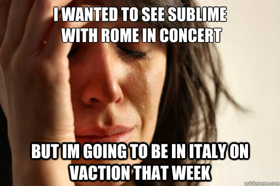 I wanted to see Sublime
 with Rome in Concert but im going to be in Italy on vaction that week  First World Problems