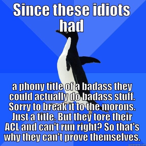 SINCE THESE IDIOTS HAD A PHONY TITLE OF A BADASS THEY COULD ACTUALLY DO BADASS STUFF. SORRY TO BREAK IT TO THE MORONS. JUST A TITLE. BUT THEY TORE THEIR ACL AND CAN'T RUN RIGHT? SO THAT'S WHY THEY CAN'T PROVE THEMSELVES. Socially Awkward Penguin