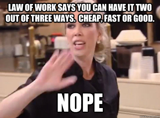 Law of Work says you can have it two out of three ways.  Cheap, Fast or Good. NOPE   Overly Hostile Amy