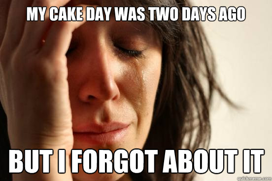 my cake day was two days ago but i forgot about it  First World Problems