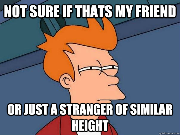 Not sure if thats my friend or just a stranger of similar height  Not sure Fry
