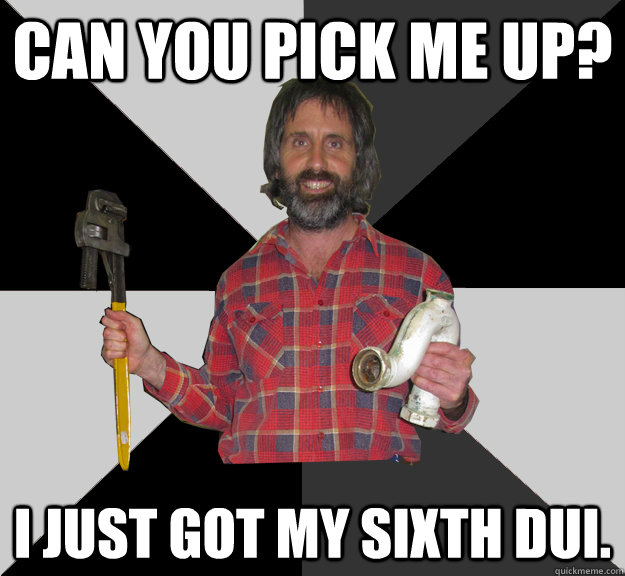 Can you pick me up? i just got my sixth dui.  Inebriated Handyman
